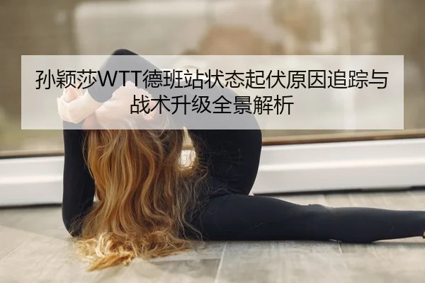 孙颖莎WTT德班站状态起伏原因追踪与战术升级全景解析